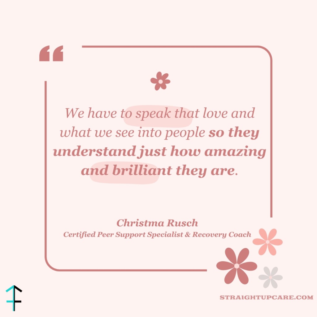 A quote image with a light pink background featuring the following text in a mix of regular and bold script: "We have to speak that love and what we see into people so they understand just how amazing and brilliant they are." Christma Rusch, Certified Peer Support Specialist & Recovery Coach The quote is surrounded by a border, with small floral illustrations and the website "straightupcare.com" at the bottom right corner. The logo for straightupcare.com is in the bottom left corner.