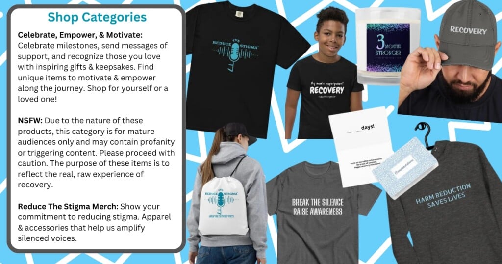Collage of various products from the 'Reduce The Stigma' shop, with descriptions of different shop categories. The categories include:

Celebrate, Empower, & Motivate: Items to celebrate milestones, send messages of support, and recognize loved ones with gifts and keepsakes.
NSFW: Products for mature audiences containing potentially triggering content, reflecting the raw experience of recovery.
Reduce The Stigma Merch: Apparel and accessories that help amplify silenced voices.
Featured products include a black t-shirt with the 'Reduce The Stigma' logo, a boy wearing a t-shirt that says 'My mom's superpower? RECOVERY,' a candle labeled '3 Months Stronger,' a man wearing a hat with the word 'RECOVERY,' a hoodie and drawstring bag with the 'Reduce The Stigma' logo, a t-shirt with the phrase 'BREAK THE SILENCE RAISE AWARENESS,' a greeting card, a tag with the handle '@reducethestigma,' and a shirt with the phrase 'HARM REDUCTION SAVES LIVES.'