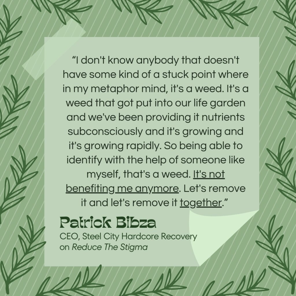 A quote from Patrick Bibza on a light green background with a leaf pattern border. The text reads, “I don't know anybody that doesn't have some kind of a stuck point where in my metaphor mind, it's a weed. It's a weed that got put into our life garden and we've been providing it nutrients subconsciously and it's growing and it's growing rapidly. So being able to identify with the help of someone like myself, that's a weed. It's not benefiting me anymore. Let's remove it and let's remove it together.” The quote is attributed to Patrick Bibza, CEO of Steel City Hardcore Recovery, from the Reduce The Stigma podcast on which he discussed holistic recovery.