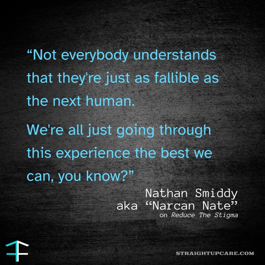 A graphic with a quote from Nathan Smiddy, also known as "Narcan Nate," against a dark textured background. The quote reads: "Not everybody understands that they're just as fallible as the next human. We're all just going through this experience the best we can, you know?" Nathan Smiddy's name and nickname are in white text below the quote, along with mentions of "Reduce The Stigma" and the website "straightupcare.com."